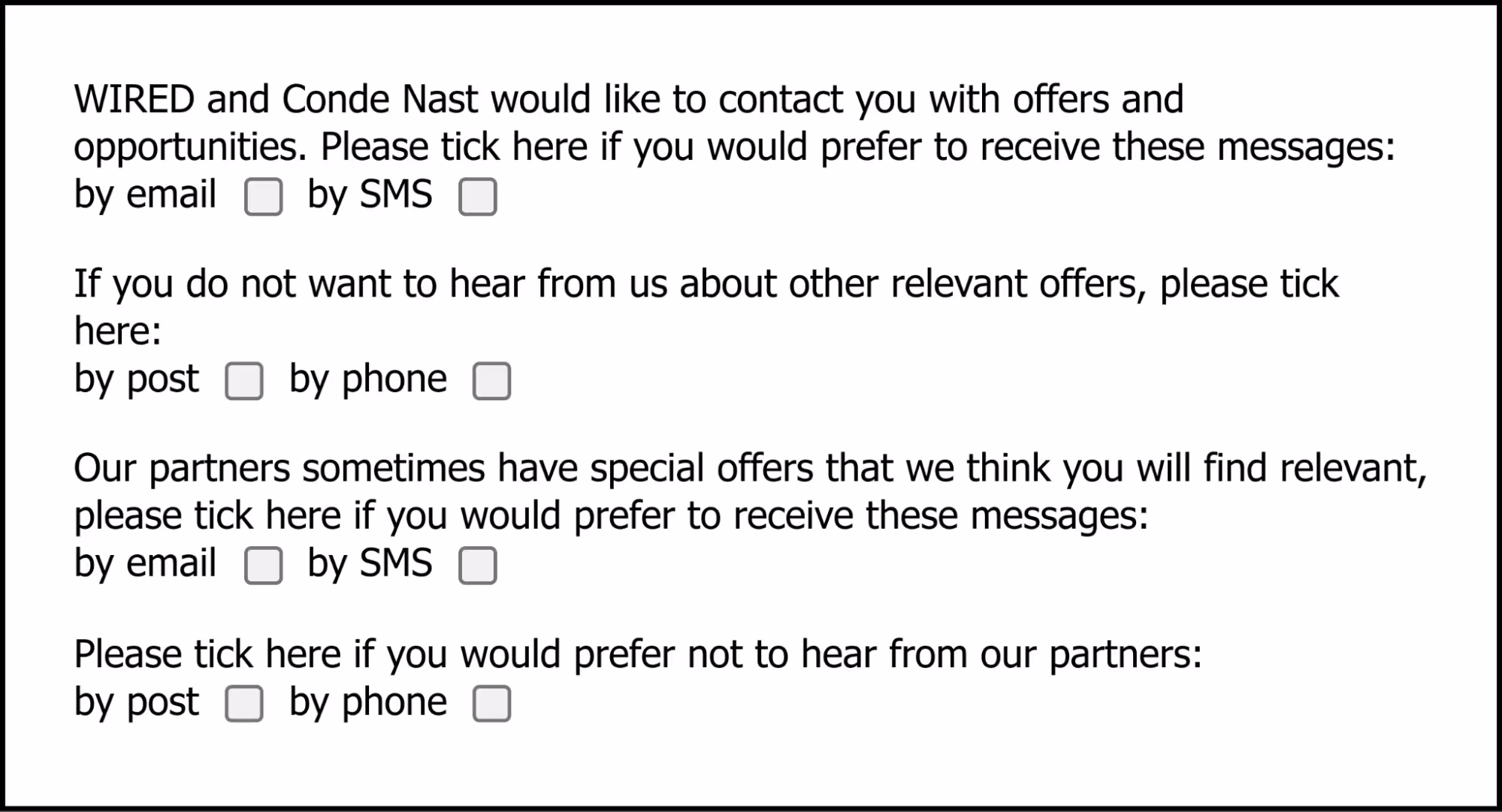A sign-up form with the following questions and optional answers: “WIRED and Conde Nast would like to contact you with offers and opportunities. Please tick here if you would prefer to receive these messages: by email [tickbox], by SMS [tickbox]”; “If you do not want to hear from us about other relevant offers, please tick here: by post [tickbox], by phone [tickbox]”; “Our partners sometimes have special offers that we think you will find relevant, please tick here if you would prefer to receive these messages: by email [tickbox], by SMS [tickbox]”; and “Please tick here if you would prefer not to hear from our partners: by post [tickbox], by phone [tickbox]”.